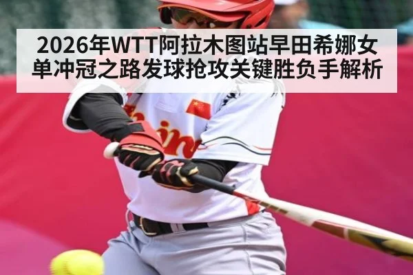 2026年WTT阿拉木图站早田希娜女单冲冠之路发球抢攻关键胜负手解析